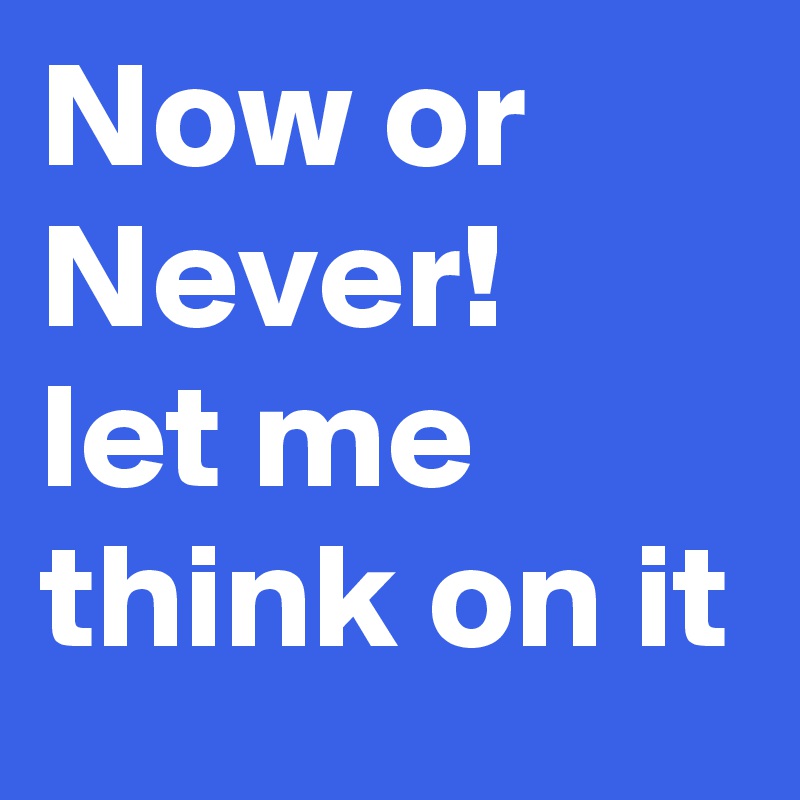 Now or Never!
let me think on it