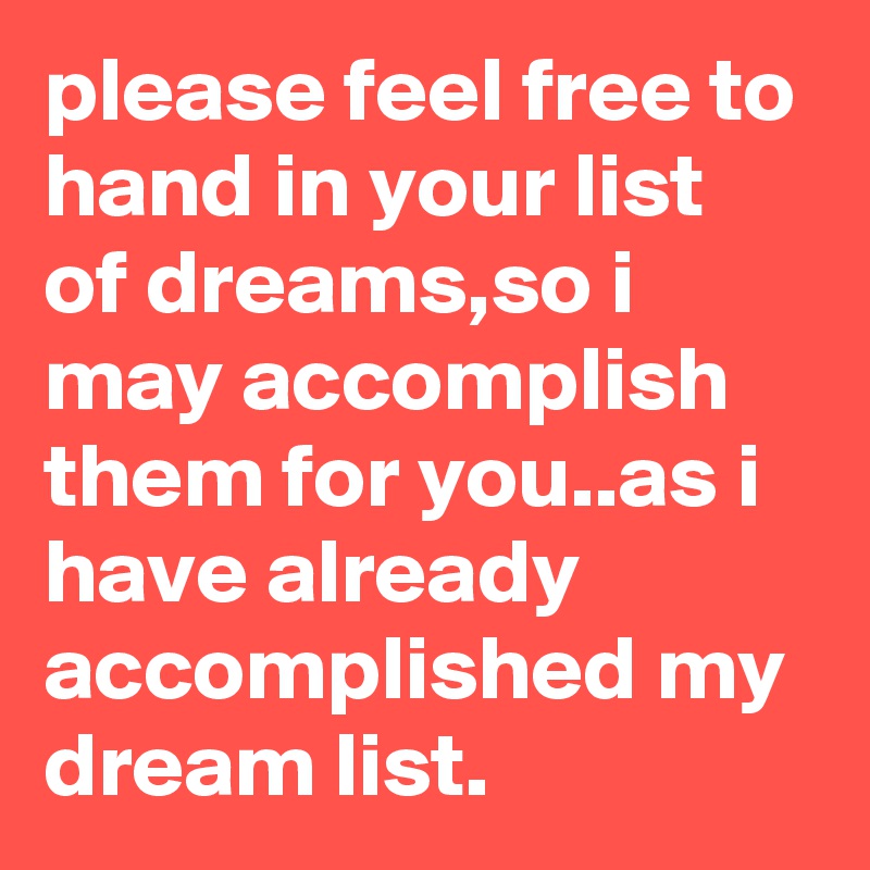 please feel free to hand in your list of dreams,so i may accomplish them for you..as i have already accomplished my dream list.