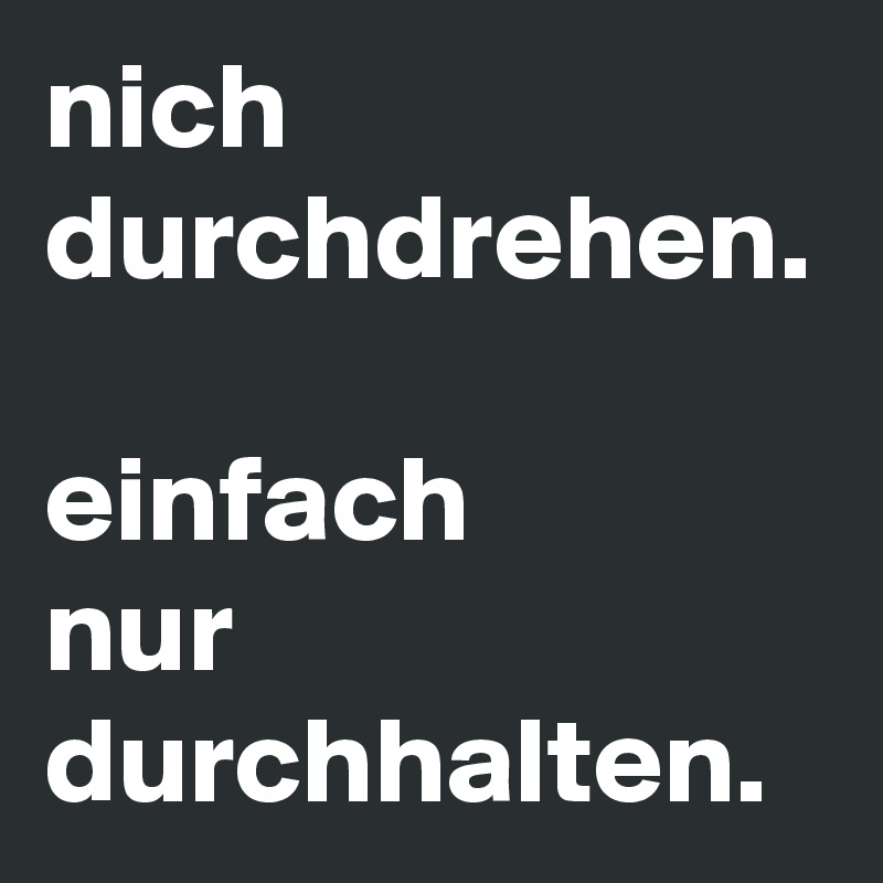 nich durchdrehen.

einfach 
nur durchhalten.