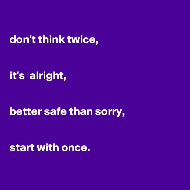 

don't think twice, 


it's  alright,


better safe than sorry,


start with once.

