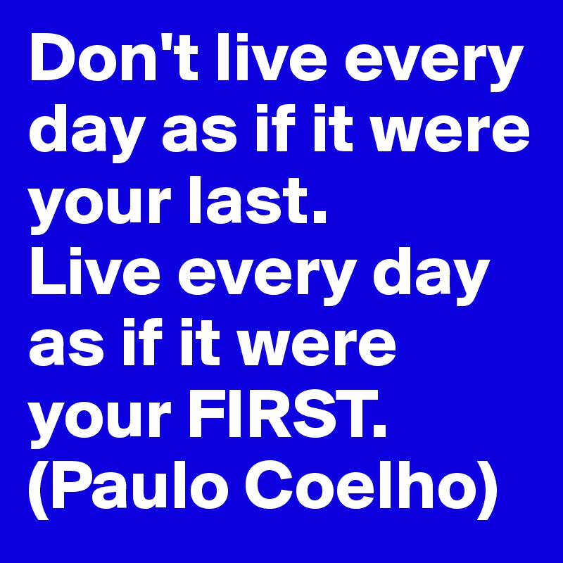 Don't live every day as if it were your last.
Live every day as if it were your FIRST.           (Paulo Coelho)