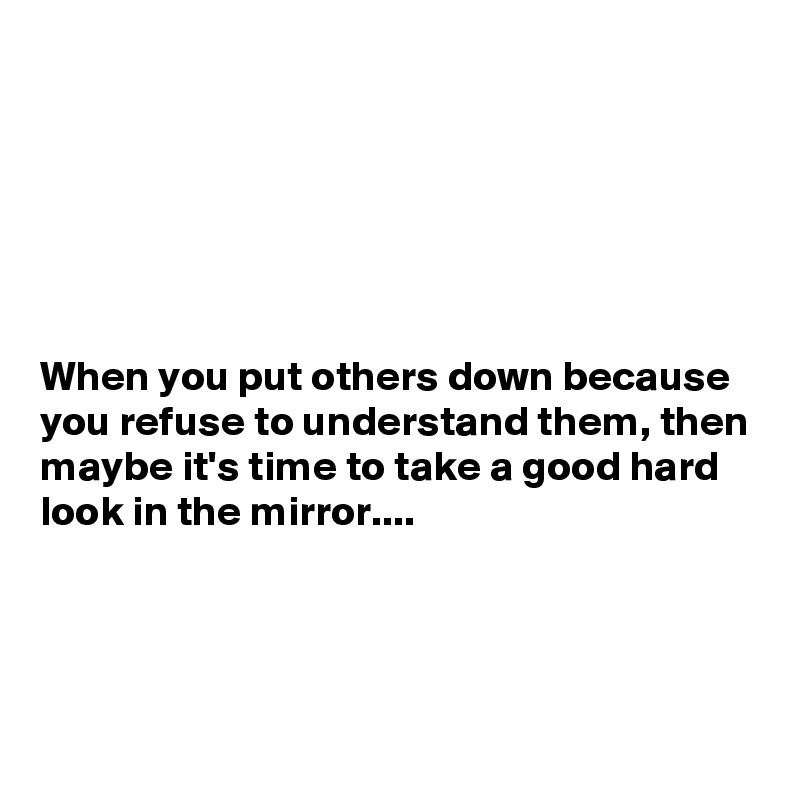 






When you put others down because you refuse to understand them, then maybe it's time to take a good hard look in the mirror....




