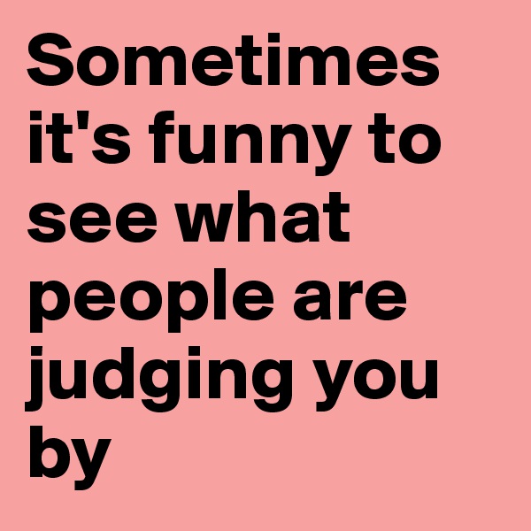 Sometimes it's funny to see what people are judging you by