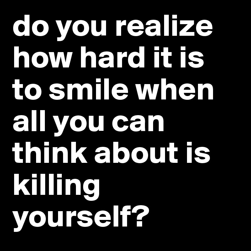 do you realize how hard it is to smile when all you can think about is killing yourself?