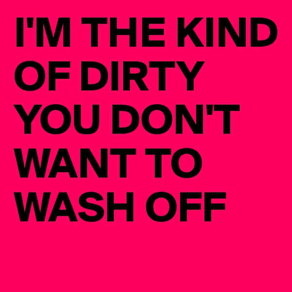 I'M THE KIND OF DIRTY YOU DON'T WANT TO WASH OFF