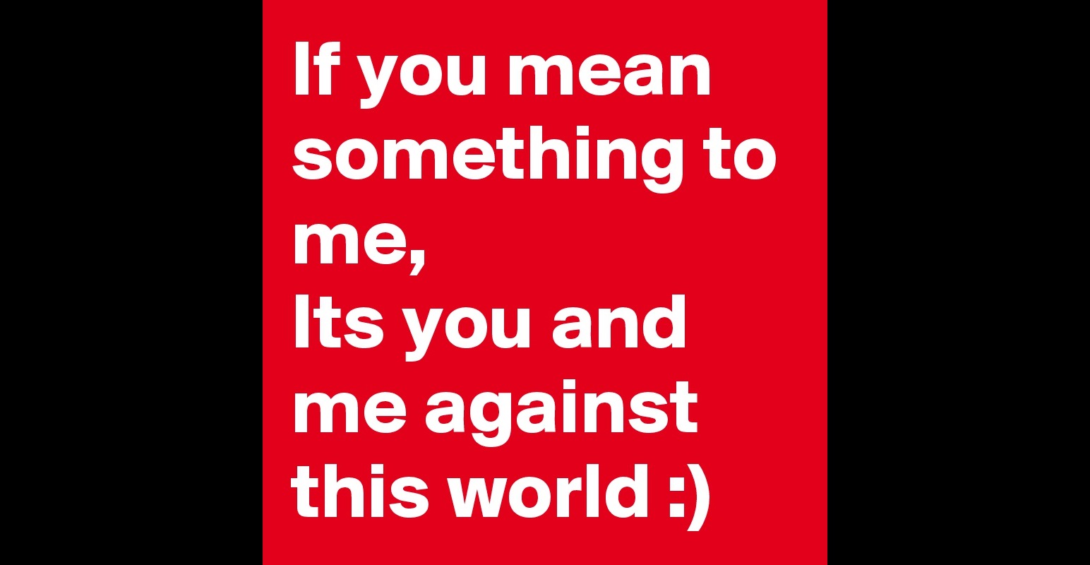 If you mean something to me, Its you and me against this world ...