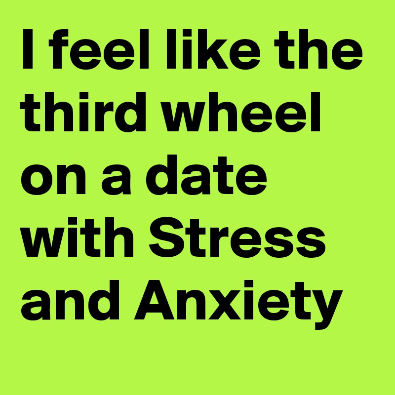 I feel like the third wheel on a date with Stress and Anxiety