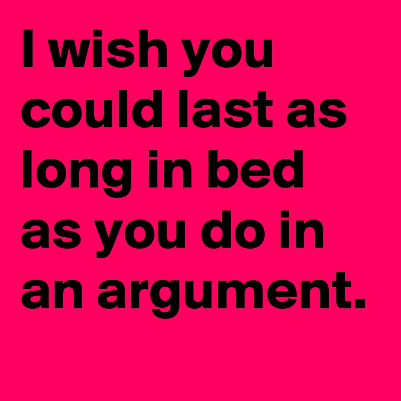 I wish you could last as long in bed as you do in an argument.
