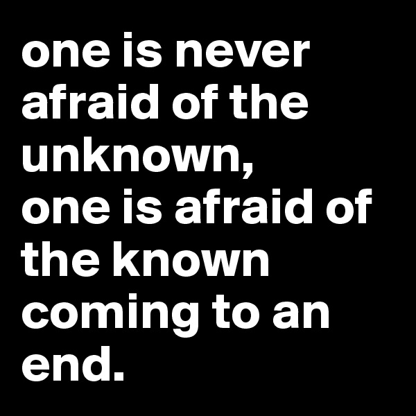one is never afraid of the unknown,
one is afraid of the known coming to an end.