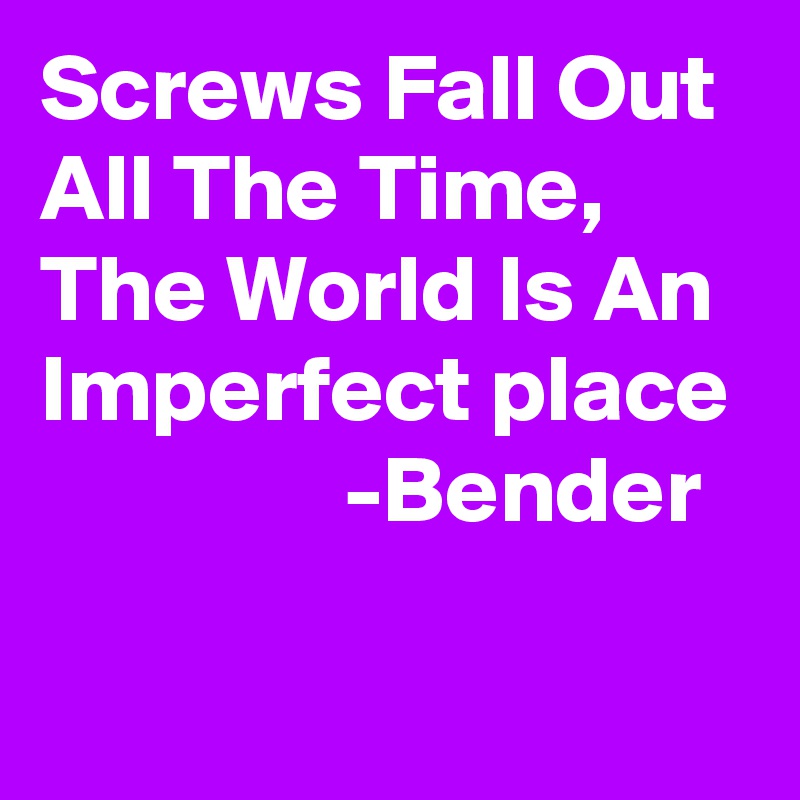 Screws Fall Out All The Time, The World Is An Imperfect place
                -Bender