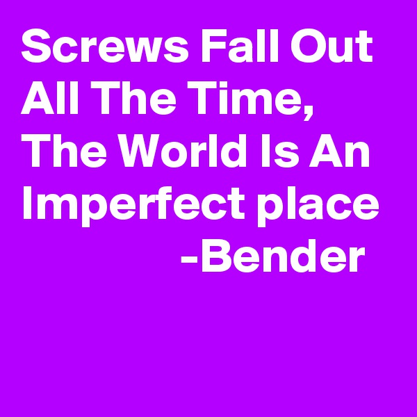 Screws Fall Out All The Time, The World Is An Imperfect place
                -Bender