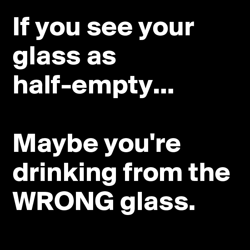 If you see your glass as half-empty...
 
Maybe you're drinking from the WRONG glass.
