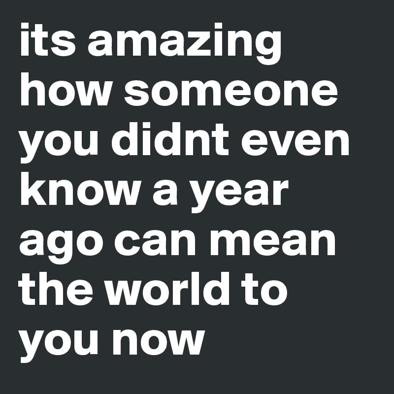 its amazing how someone you didnt even know a year ago can mean the world to you now