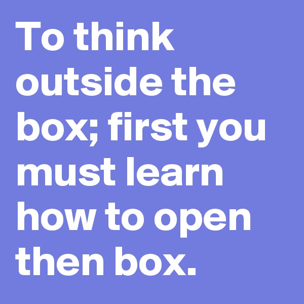 To think outside the box; first you must learn how to open then box. 