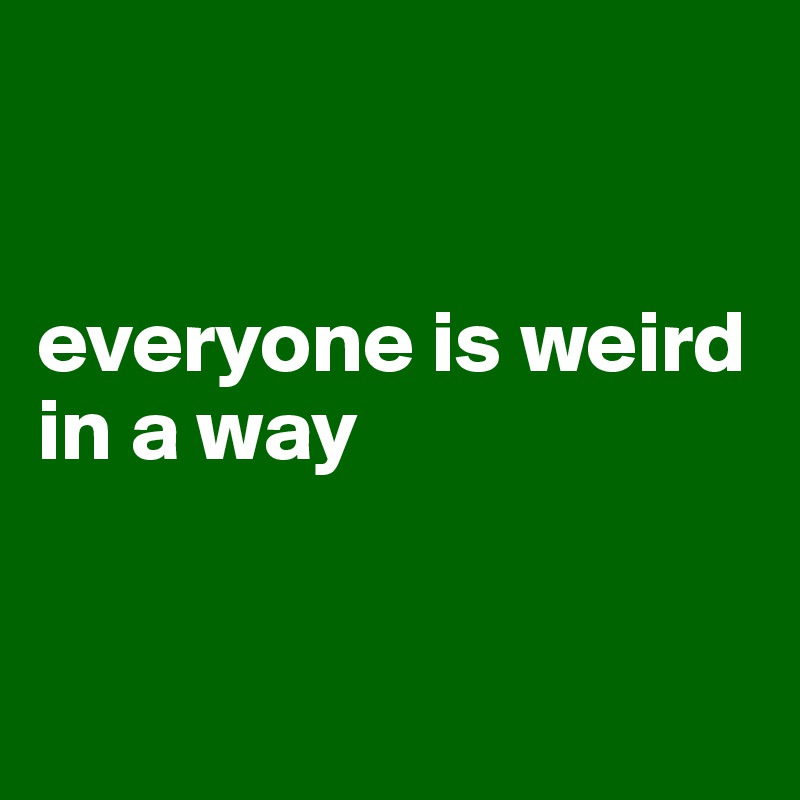 


everyone is weird in a way 


