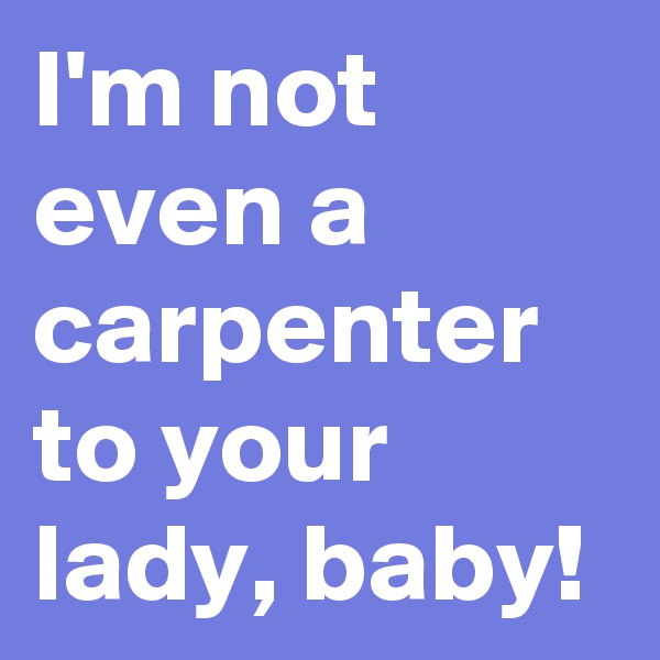 I'm not even a carpenter to your lady, baby!