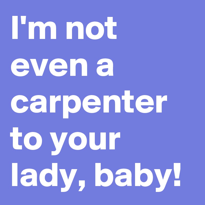 I'm not even a carpenter to your lady, baby!