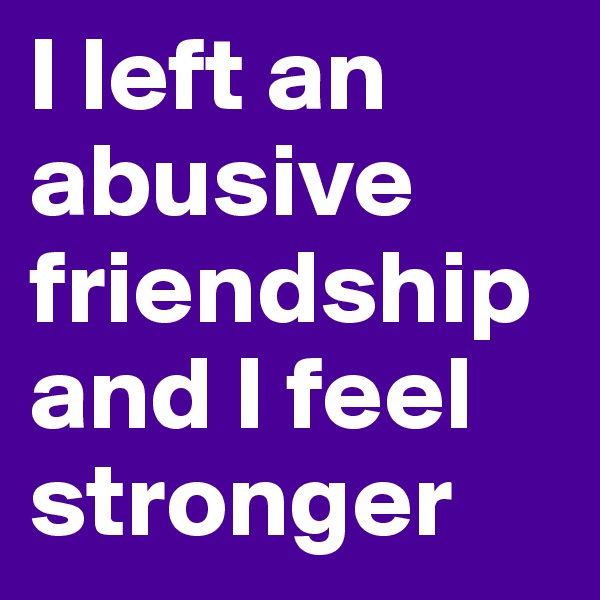 I left an abusive friendship and I feel stronger