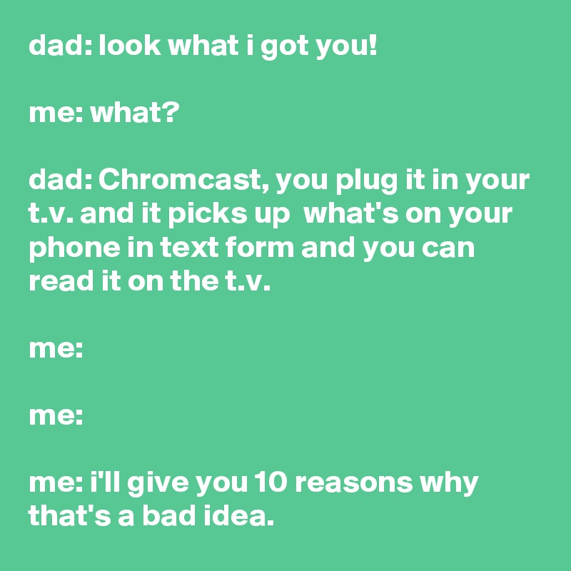 dad: look what i got you!

me: what?

dad: Chromcast, you plug it in your t.v. and it picks up  what's on your phone in text form and you can read it on the t.v.

me:

me:

me: i'll give you 10 reasons why that's a bad idea.