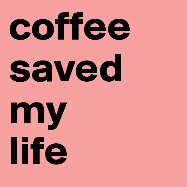 coffee
saved
my
life