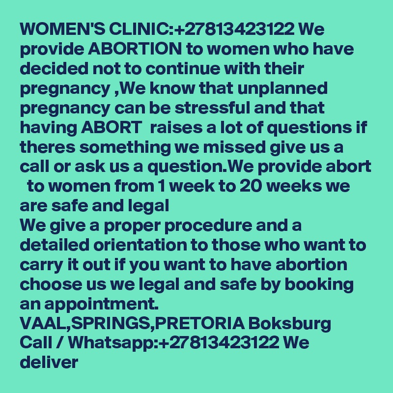 WOMEN'S CLINIC:+27813423122 We provide ABORTION to women who have decided not to continue with their pregnancy ,We know that unplanned pregnancy can be stressful and that having ABORT  raises a lot of questions if theres something we missed give us a call or ask us a question.We provide abort   to women from 1 week to 20 weeks we are safe and legal
We give a proper procedure and a detailed orientation to those who want to carry it out if you want to have abortion choose us we legal and safe by booking an appointment. VAAL,SPRINGS,PRETORIA Boksburg
Call / Whatsapp:+27813423122 We deliver