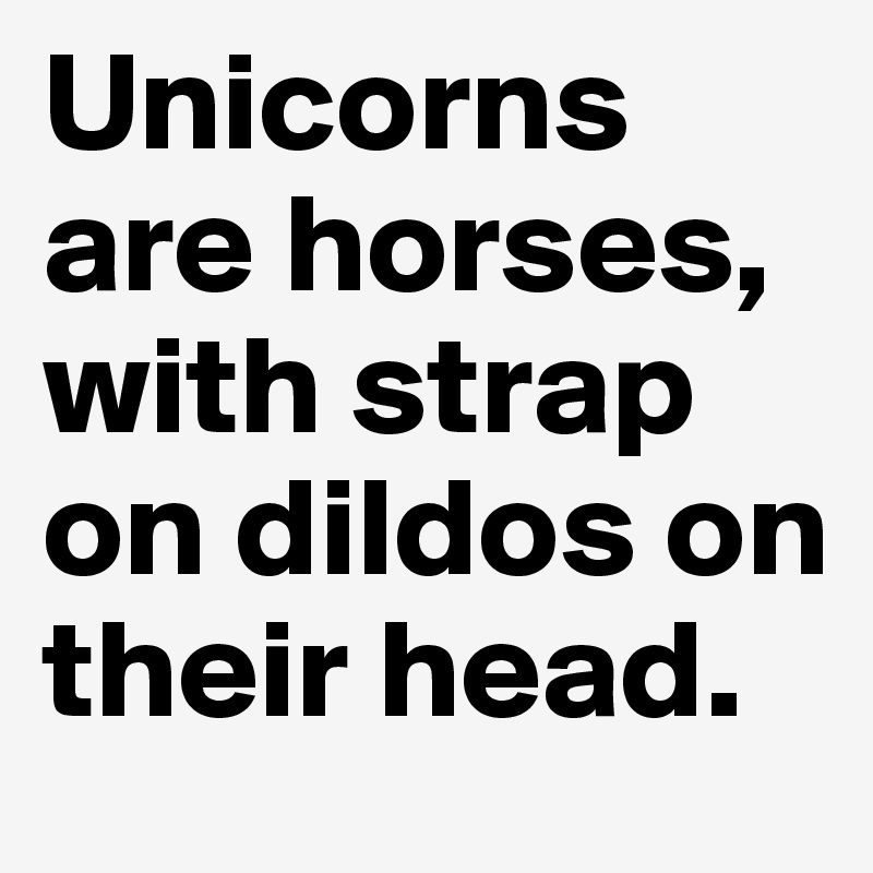 Unicorns are horses, with strap on dildos on their head.
