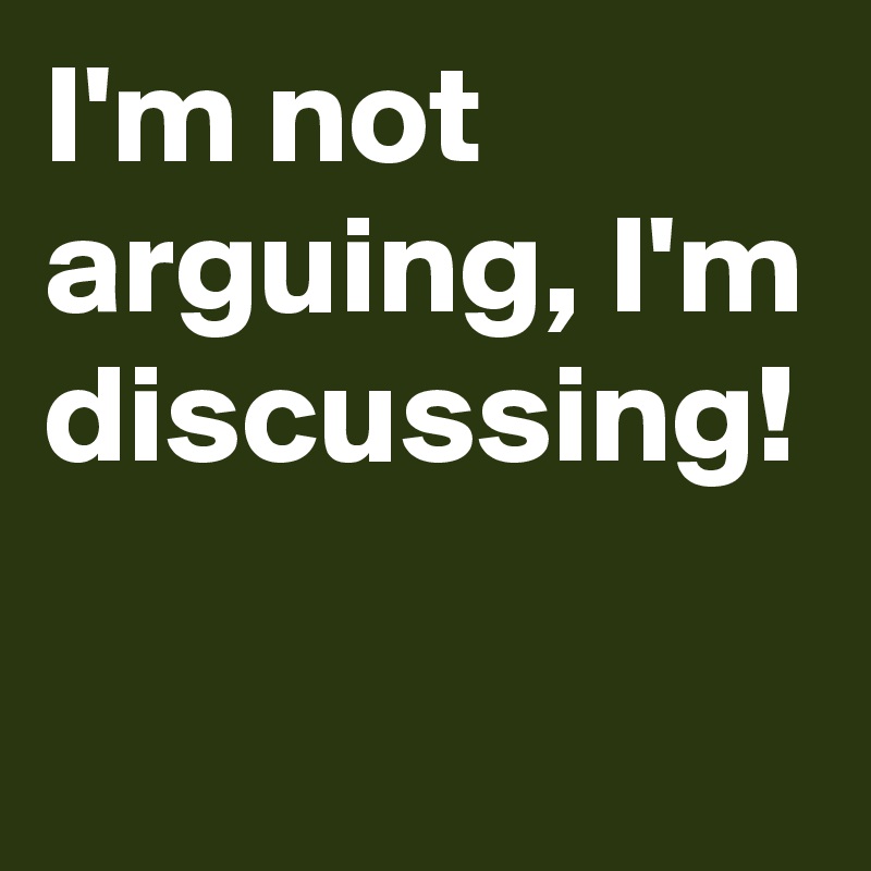I'm not arguing, I'm discussing!