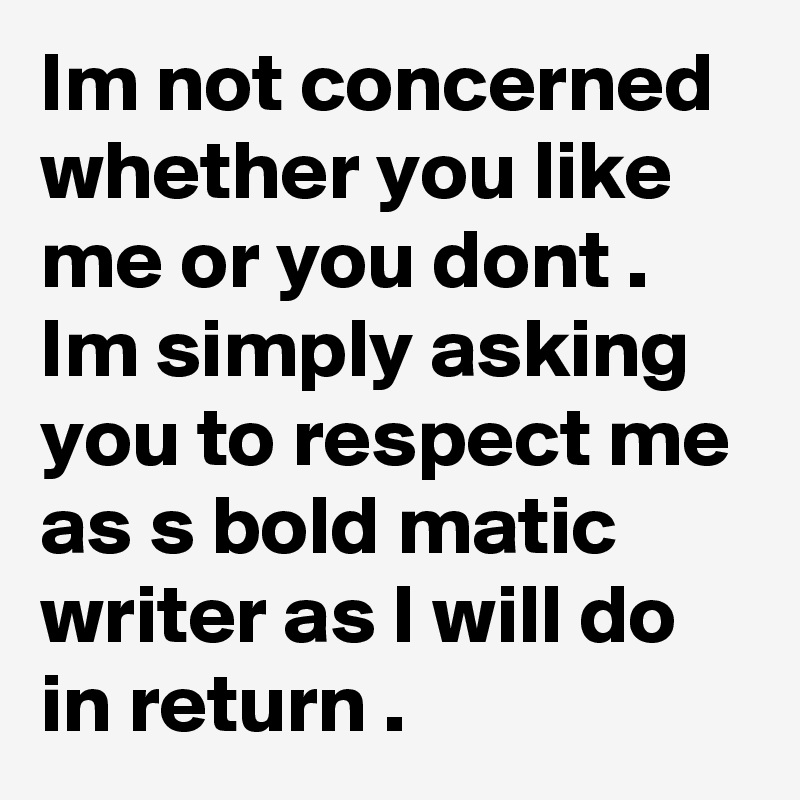 Im not concerned whether you like me or you dont .
Im simply asking you to respect me as s bold matic writer as I will do in return .