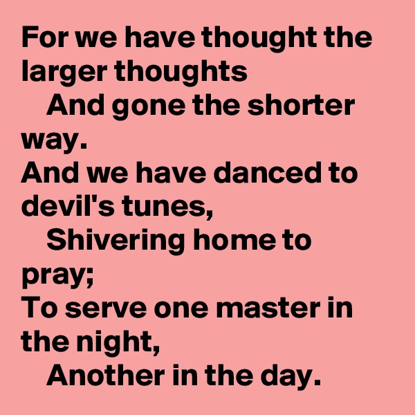 For we have thought the larger thoughts
    And gone the shorter way.
And we have danced to devil's tunes,
    Shivering home to pray;
To serve one master in the night,
    Another in the day. 
