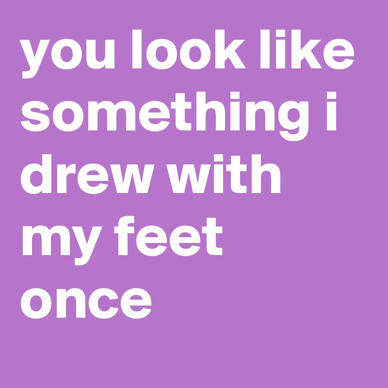 you look like something i drew with my feet once