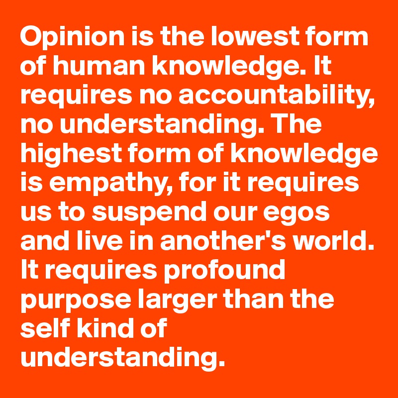 Opinion is the lowest form of human knowledge. It requires no accountability, no understanding. The highest form of knowledge is empathy, for it requires us to suspend our egos and live in another's world. It requires profound purpose larger than the self kind of understanding.