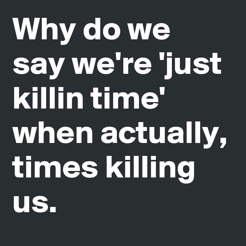 Why do we say we're 'just killin time' when actually, times killing us.