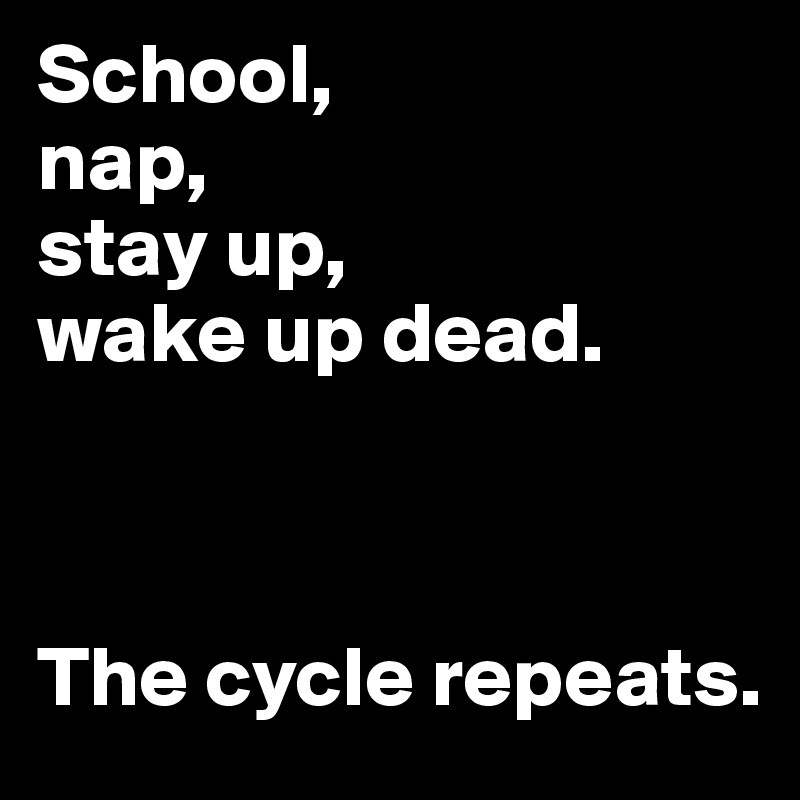 School, 
nap, 
stay up, 
wake up dead.



The cycle repeats.