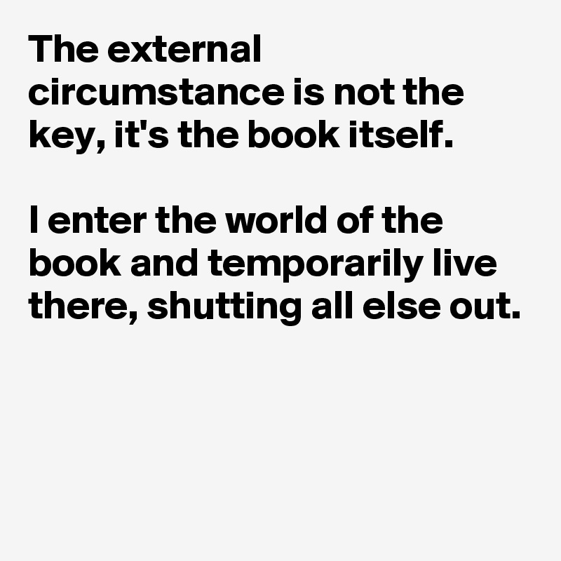 The external circumstance is not the key, it's the book itself. 

I enter the world of the book and temporarily live there, shutting all else out.



