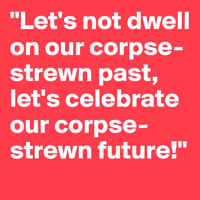 "Let's not dwell on our corpse-strewn past, let's celebrate our corpse-strewn future!"