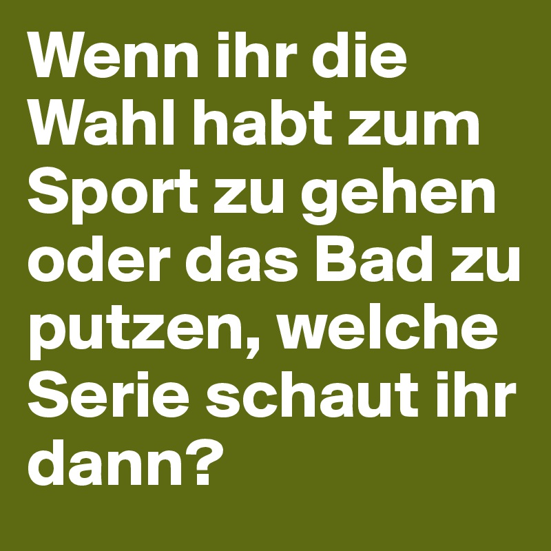 Wenn ihr die Wahl habt zum Sport zu gehen oder das Bad zu putzen, welche Serie schaut ihr dann?