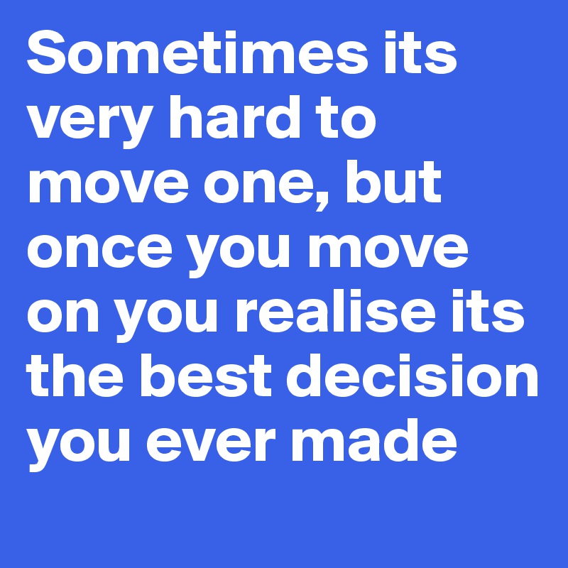 Sometimes its very hard to move one, but once you move on you realise its the best decision you ever made 
