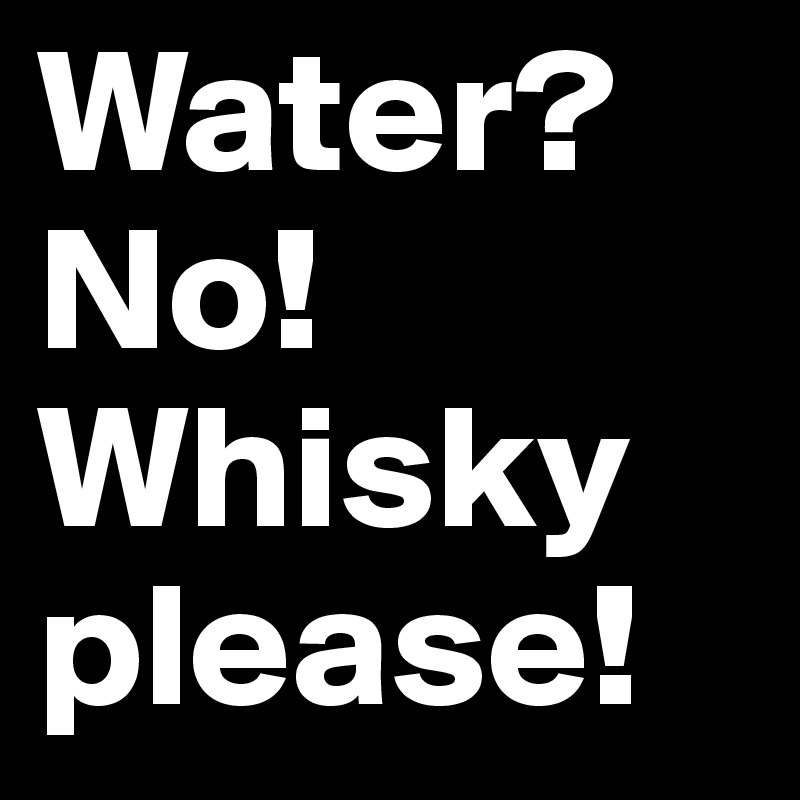 Water? 
No! Whisky please! 