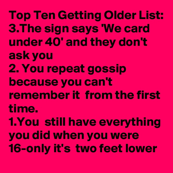 Top Ten Getting Older List:
3.The sign says 'We card under 40' and they don't ask you
2. You repeat gossip because you can't remember it  from the first time.
1.You  still have everything you did when you were 16-only it's  two feet lower