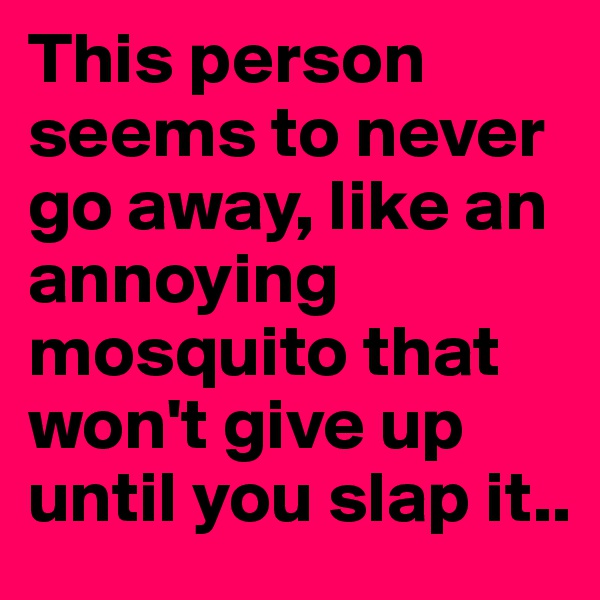 This person seems to never go away, like an annoying mosquito that won't give up until you slap it..
