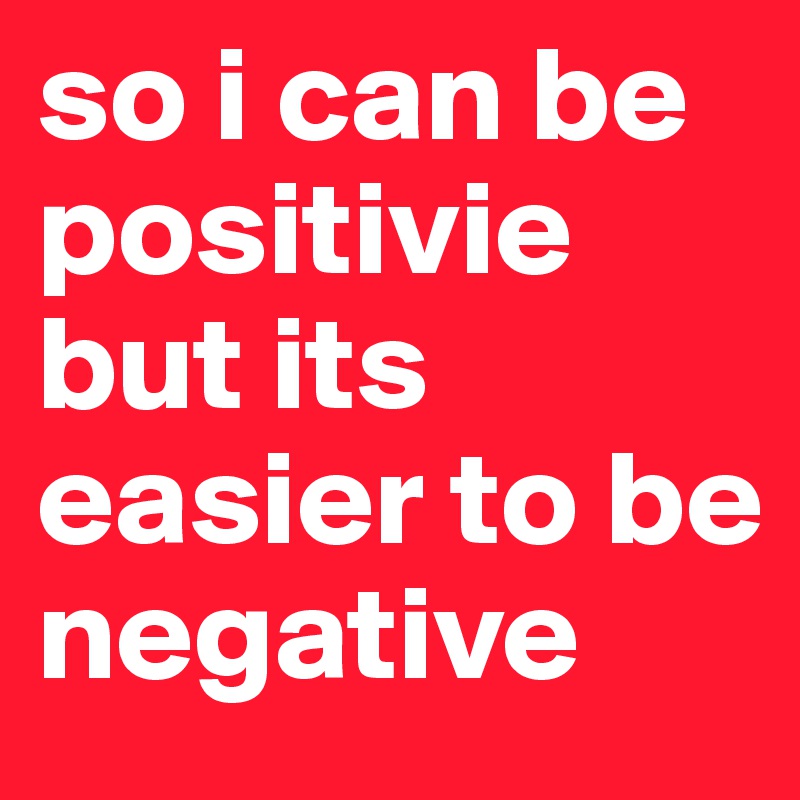 so i can be positivie but its easier to be negative