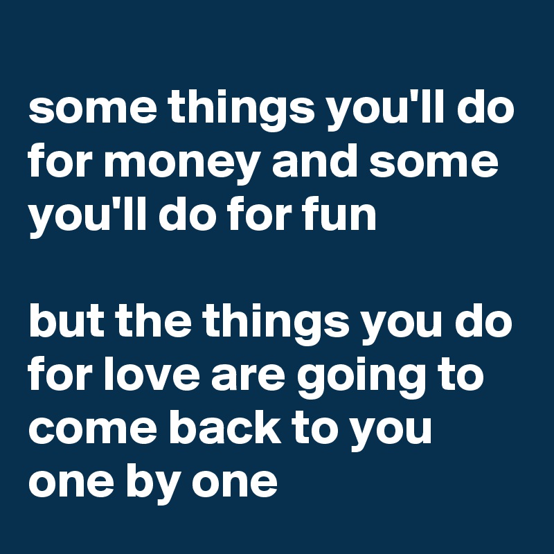 
some things you'll do for money and some you'll do for fun

but the things you do for love are going to come back to you one by one