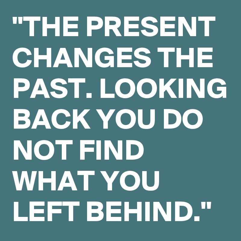 "THE PRESENT CHANGES THE PAST. LOOKING BACK YOU DO NOT FIND WHAT YOU LEFT BEHIND."