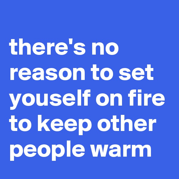 
there's no reason to set youself on fire to keep other people warm