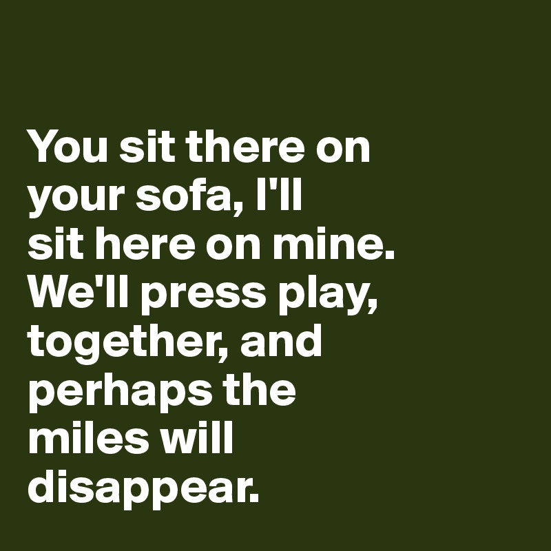 

You sit there on 
your sofa, I'll 
sit here on mine. 
We'll press play, together, and 
perhaps the 
miles will
disappear. 