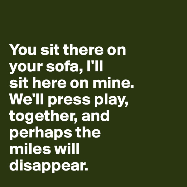 

You sit there on 
your sofa, I'll 
sit here on mine. 
We'll press play, together, and 
perhaps the 
miles will
disappear. 