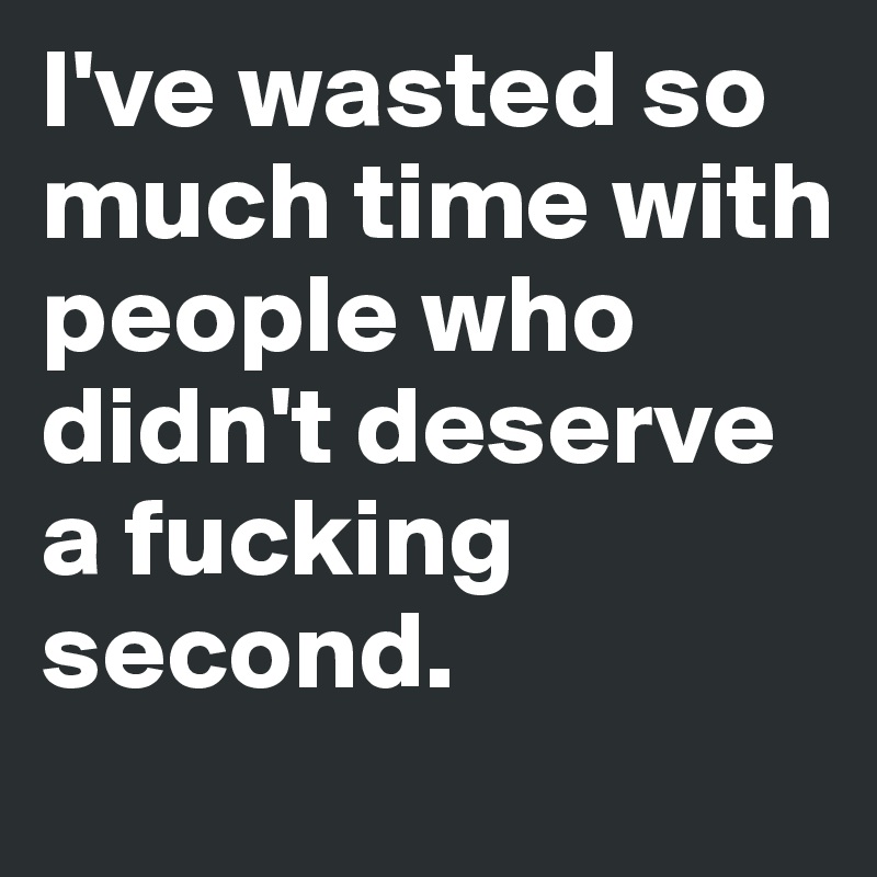 I've wasted so much time with people who didn't deserve a fucking second.