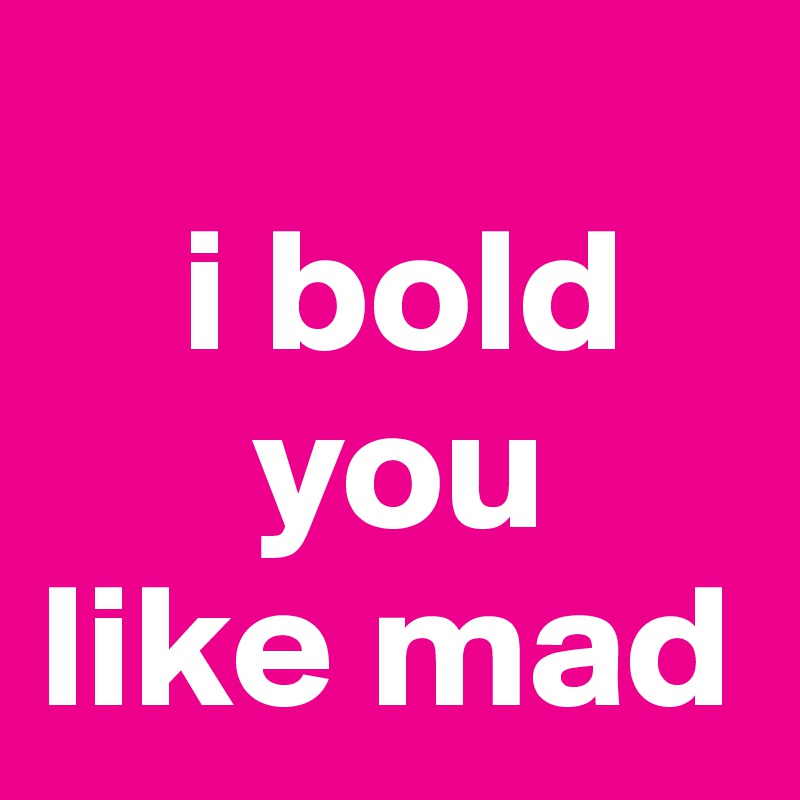     
    i bold
      you 
like mad