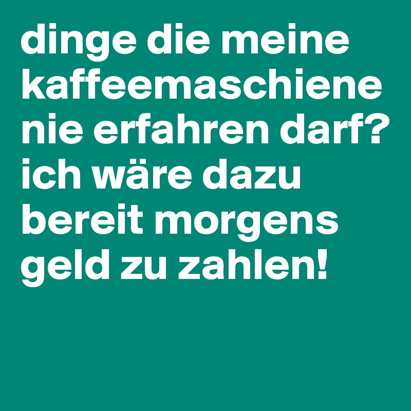 dinge die meine kaffeemaschiene nie erfahren darf?
ich wäre dazu bereit morgens geld zu zahlen!

