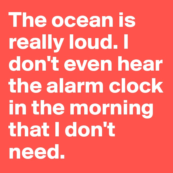 The ocean is really loud. I don't even hear the alarm clock in the morning that I don't need.
